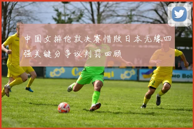 中国女排伦敦决赛惜败日本无缘四强关键分争议判罚回顾