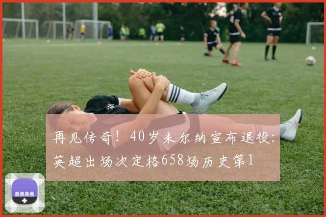 再见传奇！40岁米尔纳宣布退役：英超出场次定格658场历史第1