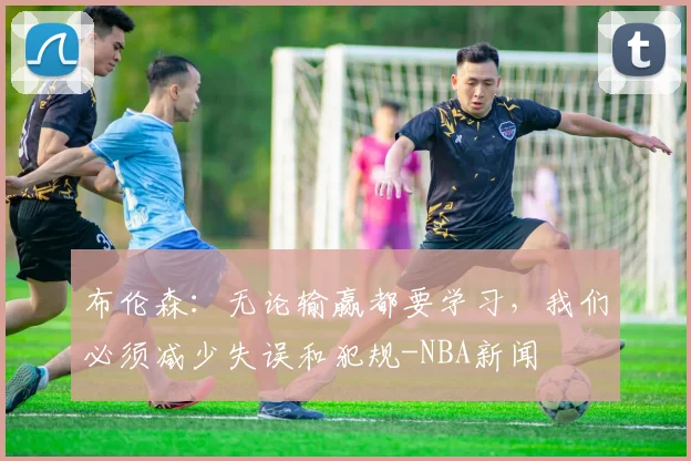 布伦森:无论输赢都要学习,我们必须减少失误和犯规-NBA新闻