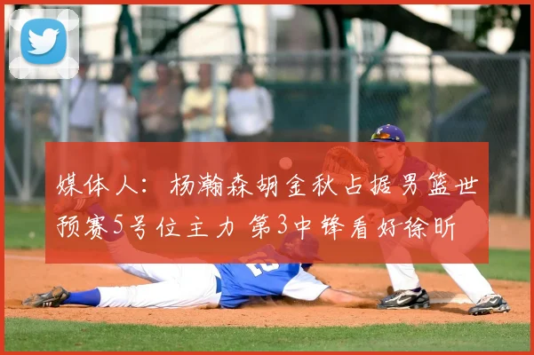 媒体人：杨瀚森胡金秋占据男篮世预赛5号位主力 第3中锋看好徐昕