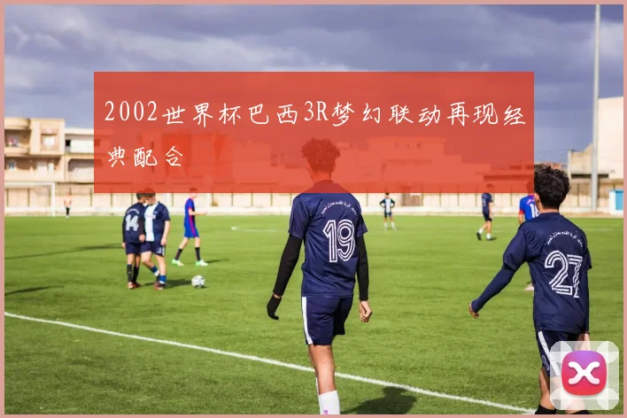 2002世界杯巴西3R梦幻联动再现经典配合