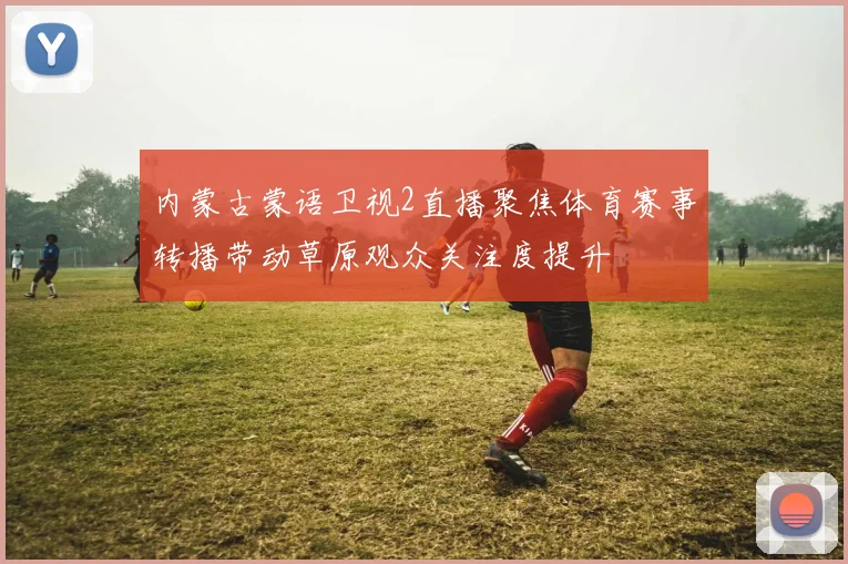 内蒙古蒙语卫视2直播聚焦体育赛事转播带动草原观众关注度提升