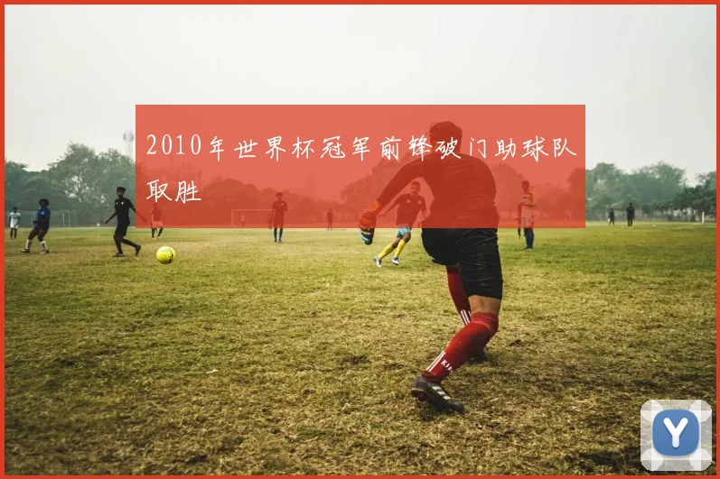 2010年世界杯冠军前锋破门助球队取胜