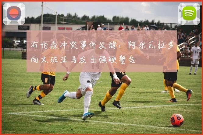 布伦森冲突事件发酵,阿尔瓦拉多向文班亚马发出强硬警告