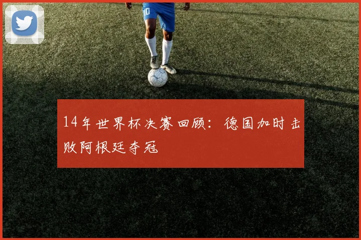14年世界杯决赛回顾:德国加时击败阿根廷夺冠