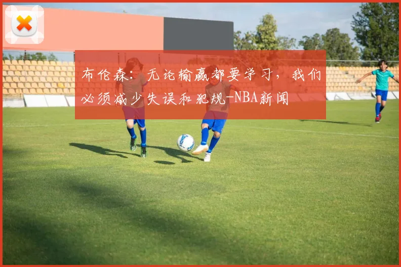 布伦森:无论输赢都要学习,我们必须减少失误和犯规-NBA新闻