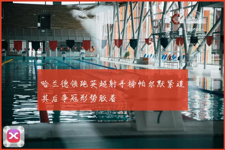 哈兰德领跑英超射手榜帕尔默紧追其后争冠形势胶着