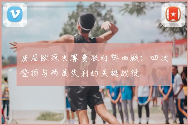 历届欧冠决赛曼联对阵回顾:四次登顶与两度失利的关键战役