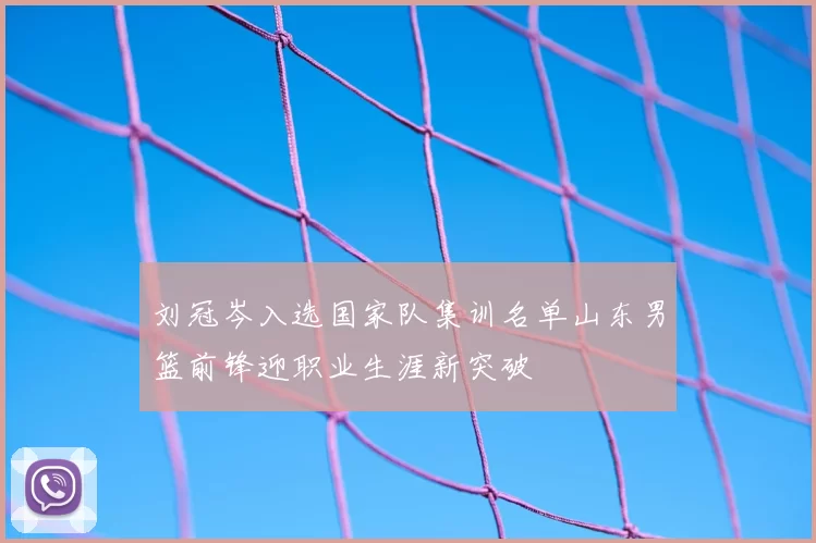 刘冠岑入选国家队集训名单山东男篮前锋迎职业生涯新突破