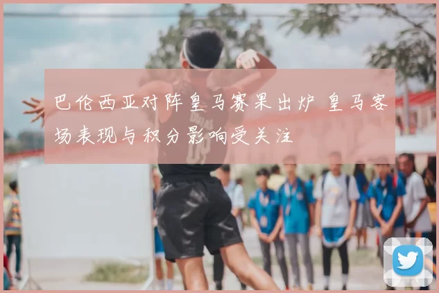 巴伦西亚对阵皇马赛果出炉 皇马客场表现与积分影响受关注
