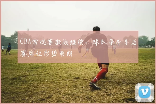 CBA常规赛激战继续,球队争夺季后赛席位形势明朗