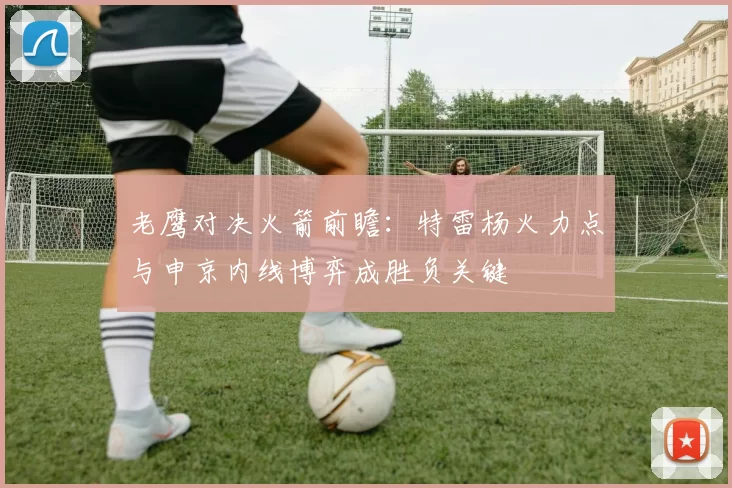 老鹰对决火箭前瞻：特雷杨火力点与申京内线博弈成胜负关键