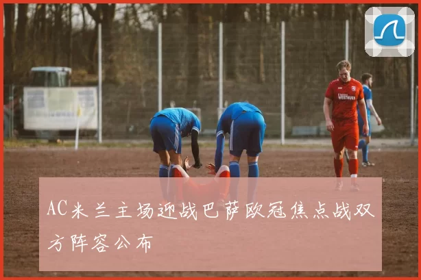 AC米兰主场迎战巴萨欧冠焦点战双方阵容公布