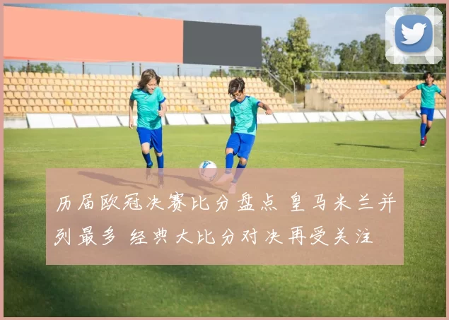 历届欧冠决赛比分盘点 皇马米兰并列最多 经典大比分对决再受关注