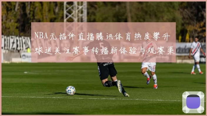 NBA无插件直播腾讯体育热度攀升 球迷关注赛事转播新体验与观赛渠道变化