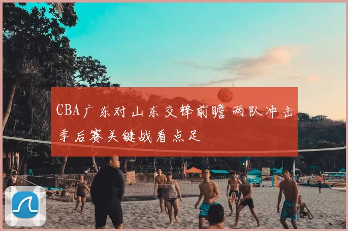CBA广东对山东交锋前瞻 两队冲击季后赛关键战看点足