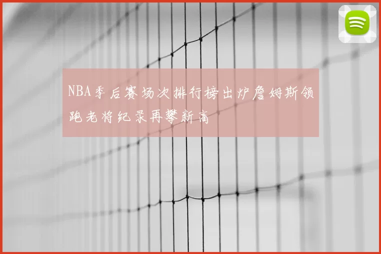 NBA季后赛场次排行榜出炉詹姆斯领跑老将纪录再攀新高