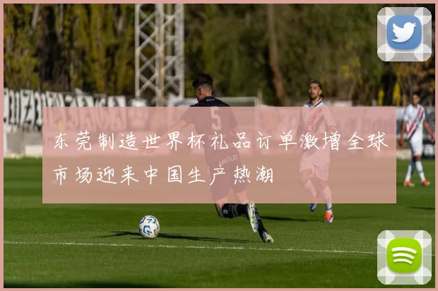 东莞制造世界杯礼品订单激增全球市场迎来中国生产热潮