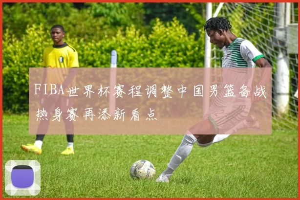 FIBA世界杯赛程调整中国男篮备战热身赛再添新看点