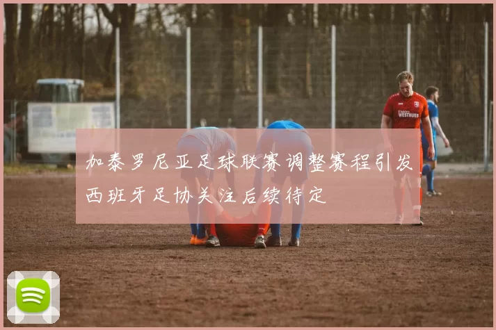 加泰罗尼亚足球联赛调整赛程引发西班牙足协关注后续待定