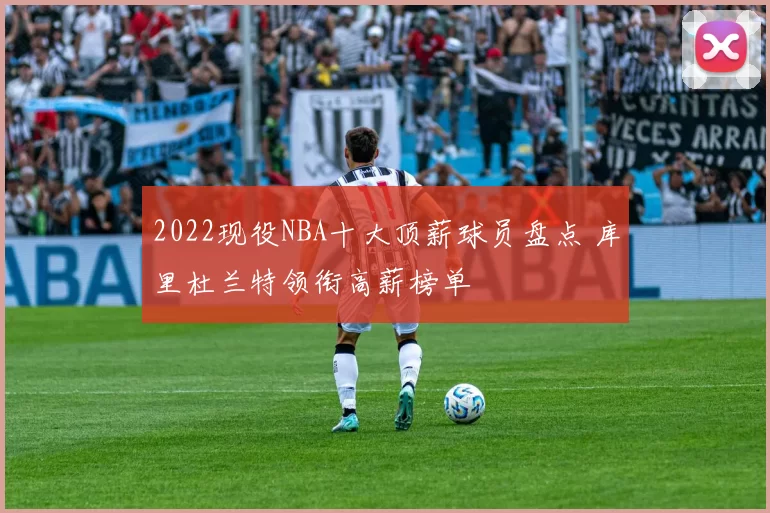 2022现役NBA十大顶薪球员盘点 库里杜兰特领衔高薪榜单