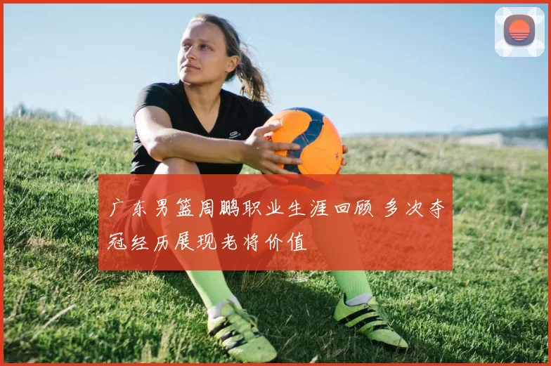 广东男篮周鹏职业生涯回顾 多次夺冠经历展现老将价值