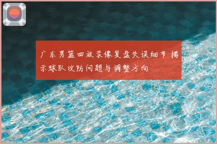 广东男篮回放录像复盘失误细节 揭示球队攻防问题与调整方向