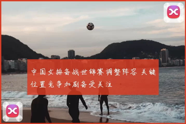 中国女排备战世锦赛调整阵容 关键位置竞争加剧备受关注