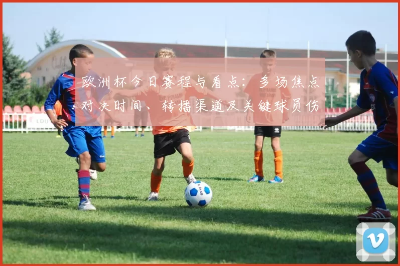 欧洲杯今日赛程与看点:多场焦点对决时间、转播渠道及关键球员伤停影响