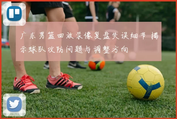 广东男篮回放录像复盘失误细节 揭示球队攻防问题与调整方向