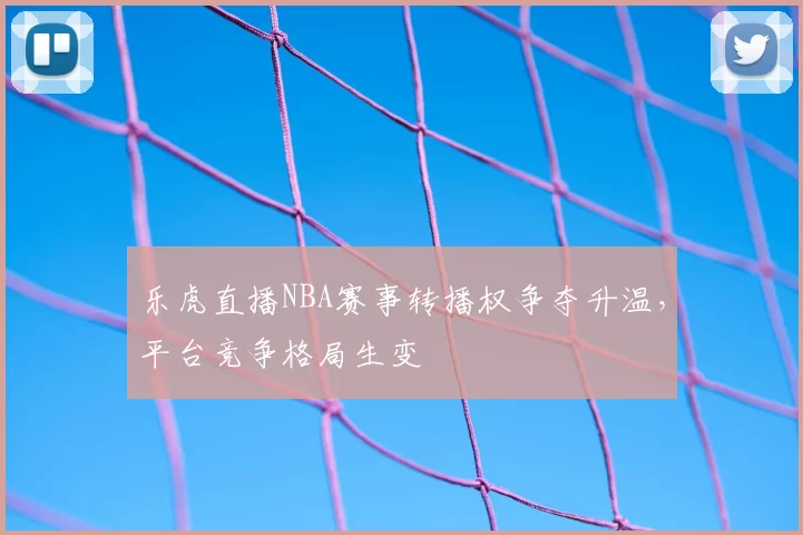 乐虎直播NBA赛事转播权争夺升温,平台竞争格局生变
