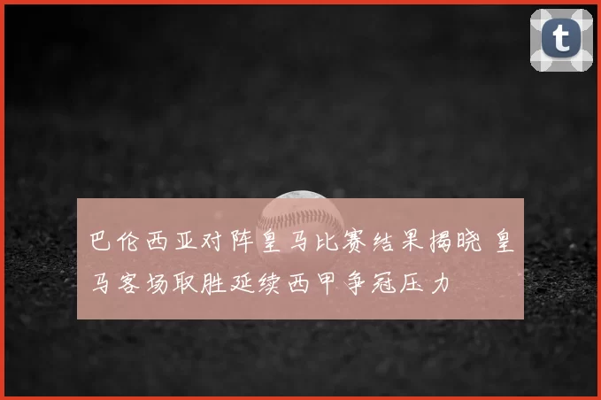 巴伦西亚对阵皇马比赛结果揭晓 皇马客场取胜延续西甲争冠压力