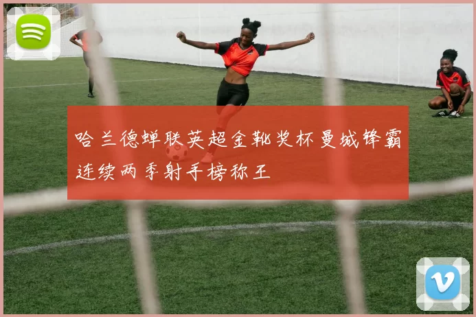 哈兰德蝉联英超金靴奖杯曼城锋霸连续两季射手榜称王