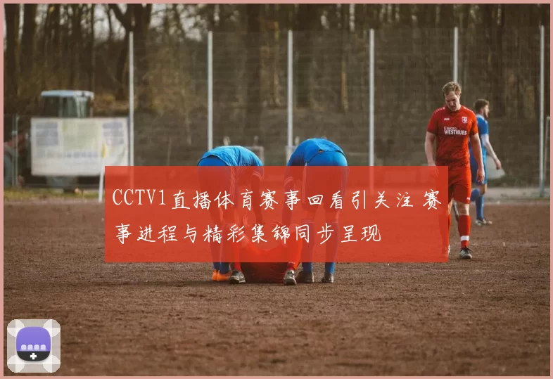CCTV1直播体育赛事回看引关注 赛事进程与精彩集锦同步呈现