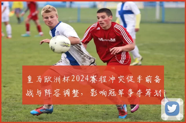 皇马欧洲杯2024赛程冲突促季前备战与阵容调整，影响冠军争夺筹划