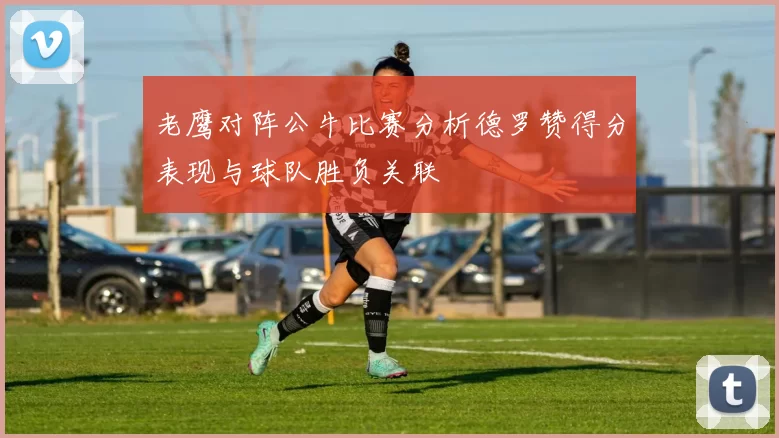 老鹰对阵公牛比赛分析德罗赞得分表现与球队胜负关联