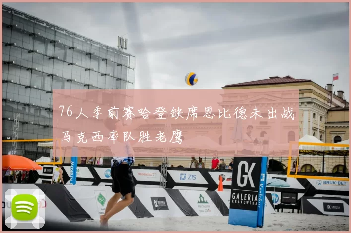 76人季前赛哈登缺席恩比德未出战马克西率队胜老鹰