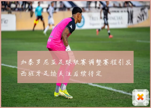 加泰罗尼亚足球联赛调整赛程引发西班牙足协关注后续待定