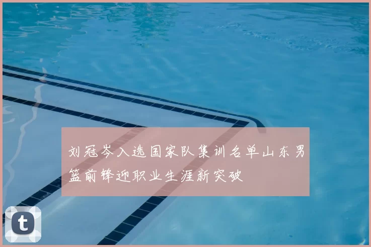 刘冠岑入选国家队集训名单山东男篮前锋迎职业生涯新突破