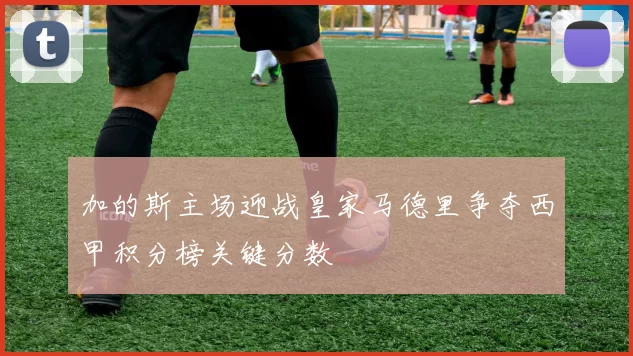 加的斯主场迎战皇家马德里争夺西甲积分榜关键分数