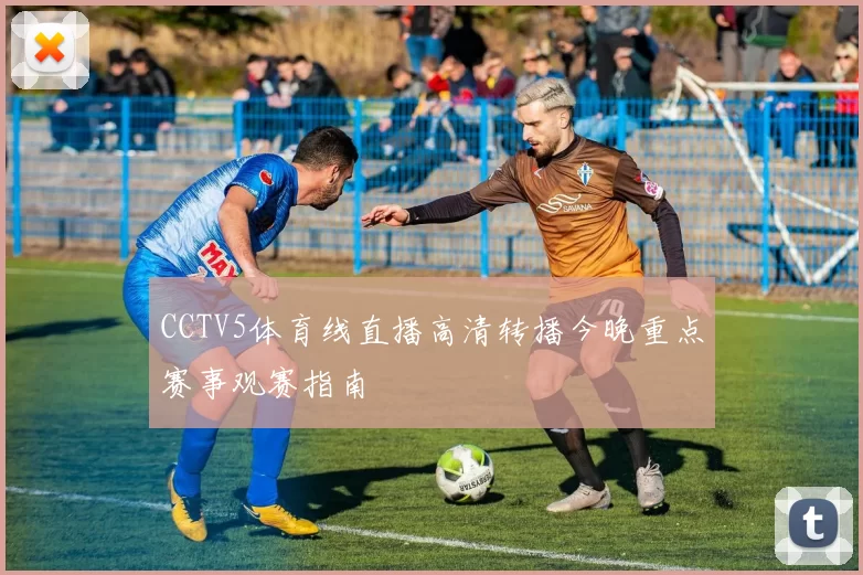 CCTV5体育线直播高清转播今晚重点赛事观赛指南