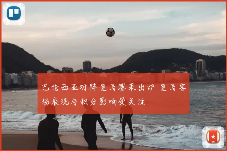 巴伦西亚对阵皇马赛果出炉 皇马客场表现与积分影响受关注