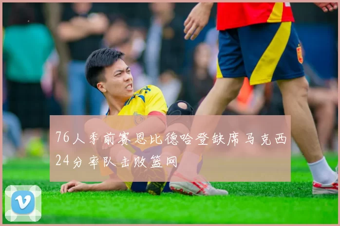 76人季前赛恩比德哈登缺席马克西24分率队击败篮网