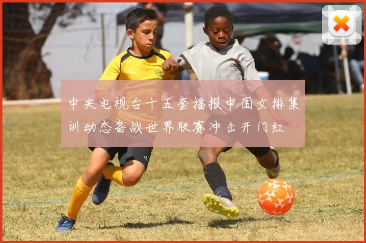 中央电视台十五套播报中国女排集训动态备战世界联赛冲击开门红