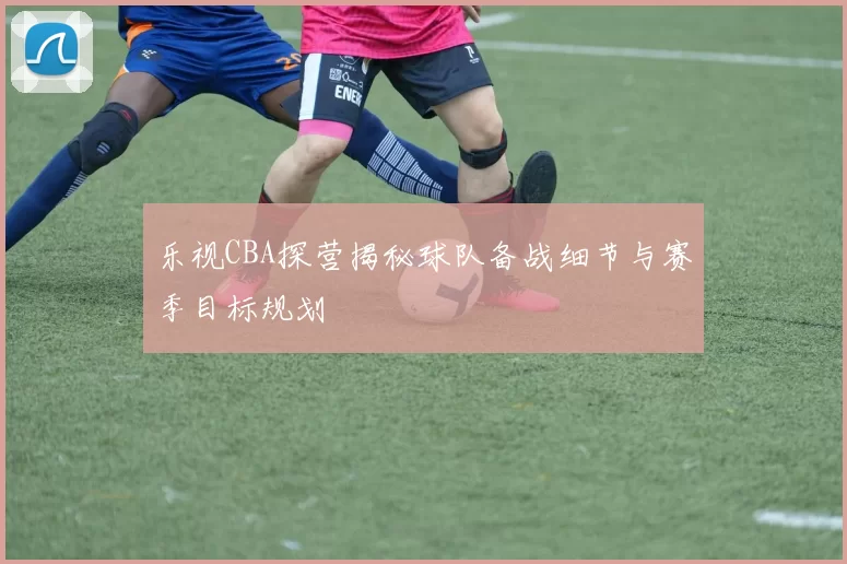 乐视CBA探营揭秘球队备战细节与赛季目标规划