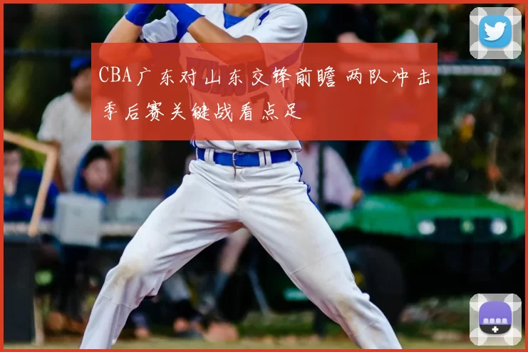 CBA广东对山东交锋前瞻 两队冲击季后赛关键战看点足