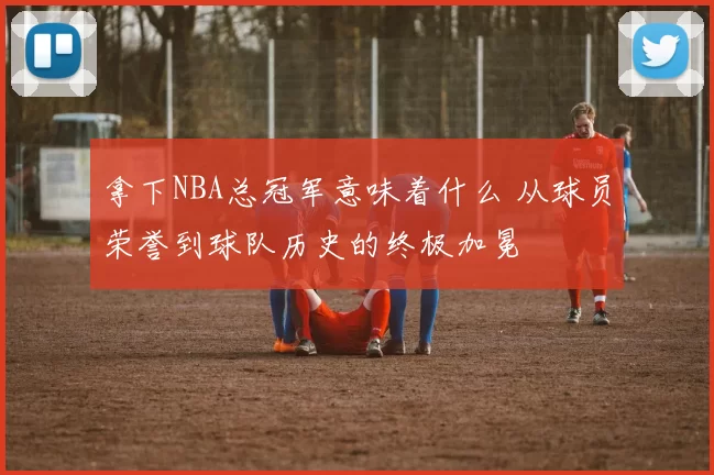 拿下NBA总冠军意味着什么 从球员荣誉到球队历史的终极加冕