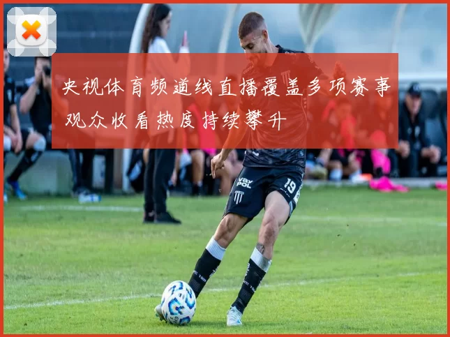 央视体育频道线直播覆盖多项赛事 观众收看热度持续攀升