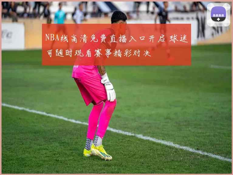 NBA线高清免费直播入口开启 球迷可随时观看赛事精彩对决