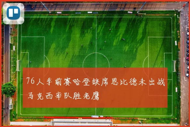 76人季前赛哈登缺席恩比德未出战马克西率队胜老鹰